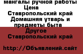 мангалы ручной работы › Цена ­ 1 500 - Ставропольский край Домашняя утварь и предметы быта » Другое   . Ставропольский край